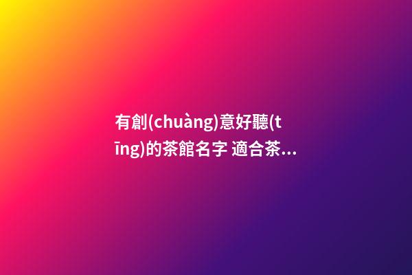 有創(chuàng)意好聽(tīng)的茶館名字 適合茶館的名字大全